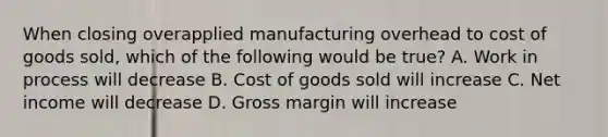 When closing overapplied manufacturing overhead to cost of goods sold, which of the following would be true? A. Work in process will decrease B. Cost of goods sold will increase C. Net income will decrease D. Gross margin will increase