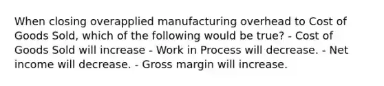 When closing overapplied manufacturing overhead to Cost of Goods Sold, which of the following would be true? - Cost of Goods Sold will increase - Work in Process will decrease. - Net income will decrease. - Gross margin will increase.