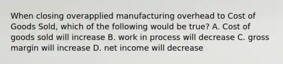 When closing overapplied manufacturing overhead to Cost of Goods Sold, which of the following would be true? A. Cost of goods sold will increase B. work in process will decrease C. gross margin will increase D. net income will decrease