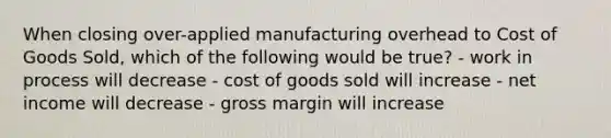 When closing over-applied manufacturing overhead to Cost of Goods Sold, which of the following would be true? - work in process will decrease - cost of goods sold will increase - net income will decrease - gross margin will increase