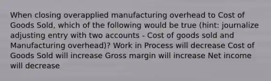 When closing overapplied manufacturing overhead to Cost of Goods Sold, which of the following would be true (hint: journalize adjusting entry with two accounts - Cost of goods sold and Manufacturing overhead)? Work in Process will decrease Cost of Goods Sold will increase Gross margin will increase Net income will decrease