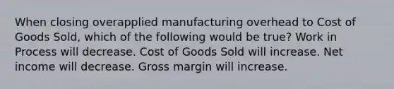 When closing overapplied manufacturing overhead to Cost of Goods Sold, which of the following would be true? Work in Process will decrease. Cost of Goods Sold will increase. Net income will decrease. Gross margin will increase.