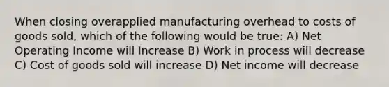 When closing overapplied manufacturing overhead to costs of goods sold, which of the following would be true: A) Net Operating Income will Increase B) Work in process will decrease C) Cost of goods sold will increase D) Net income will decrease