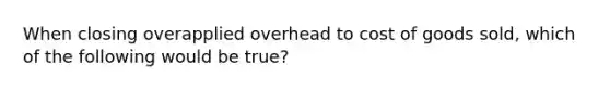 When closing overapplied overhead to cost of goods sold, which of the following would be true?