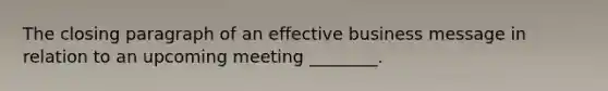 The closing paragraph of an effective business message in relation to an upcoming meeting​ ________.