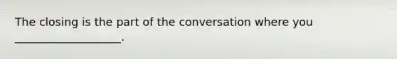 The closing is the part of the conversation where you ___________________.