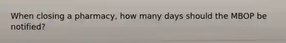 When closing a pharmacy, how many days should the MBOP be notified?