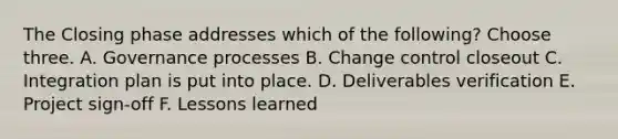 The Closing phase addresses which of the following? Choose three. A. Governance processes B. Change control closeout C. Integration plan is put into place. D. Deliverables verification E. Project sign-off F. Lessons learned