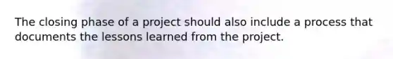 The closing phase of a project should also include a process that documents the lessons learned from the project.