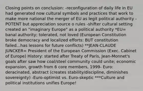 Closing points on conclusion: -reconfiguration of daily life in EU had generated now cultural symbols and practices that work to make more national the merger of EU as legit political authority -POTENT but appreciation source o rules -shifter cultural setting created an "imaginary Europe" as a political authority *EU= banal authority; tolerated, not loved (European Constitution broke democracy and localized efforts: BUT constitution failed...has lessons for future conflicts) **JEAN-CLAUDE JUNCKER= President of the European Commission (Exec. Cabinet of Europe) History: started after Treaty of Paris, Jean-Monnet's goals after saw how coal/steel community could unite; economic expansion, growth from 6 core members, 1999- Euro: deracinated, abstract (creates stability/discipline, diminishes sovereignty) -Euro-optimist vs. Euro-skeptic ***Culture and political institutions unifies Europe!