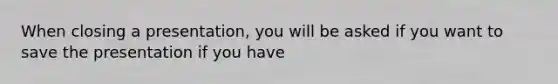 When closing a presentation, you will be asked if you want to save the presentation if you have