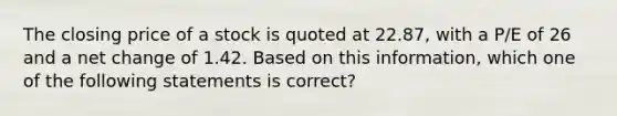 The closing price of a stock is quoted at 22.87, with a P/E of 26 and a net change of 1.42. Based on this information, which one of the following statements is correct?