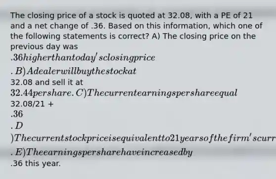 The closing price of a stock is quoted at 32.08, with a PE of 21 and a net change of .36. Based on this information, which one of the following statements is correct? A) The closing price on the previous day was .36 higher than today's closing price. B) A dealer will buy the stock at32.08 and sell it at 32.44 per share. C) The current earnings per share equal32.08/21 + .36. D) The current stock price is equivalent to 21 years of the firm's current earnings per share. E) The earnings per share have increased by.36 this year.