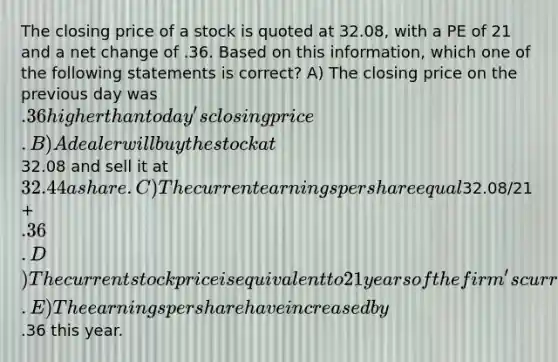 The closing price of a stock is quoted at 32.08, with a PE of 21 and a net change of .36. Based on this information, which one of the following statements is correct? A) The closing price on the previous day was .36 higher than today's closing price. B) A dealer will buy the stock at32.08 and sell it at 32.44 a share. C) The current earnings per share equal32.08/21 + .36. D) The current stock price is equivalent to 21 years of the firm's current earnings per share. E) The earnings per share have increased by.36 this year.