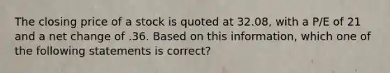 The closing price of a stock is quoted at 32.08, with a P/E of 21 and a net change of .36. Based on this information, which one of the following statements is correct?