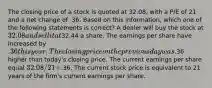 The closing price of a stock is quoted at 32.08, with a P/E of 21 and a net change of .36. Based on this information, which one of the following statements is correct? A dealer will buy the stock at 32.08 and sell it at32.44 a share. The earnings per share have increased by .36 this year. The closing price on the previous day was.36 higher than today's closing price. The current earnings per share equal 32.08 / 21 +.36. The current stock price is equivalent to 21 years of the firm's current earnings per share.