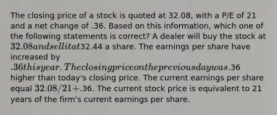 The closing price of a stock is quoted at 32.08, with a P/E of 21 and a net change of .36. Based on this information, which one of the following statements is correct? A dealer will buy the stock at 32.08 and sell it at32.44 a share. The earnings per share have increased by .36 this year. The closing price on the previous day was.36 higher than today's closing price. The current earnings per share equal 32.08 / 21 +.36. The current stock price is equivalent to 21 years of the firm's current earnings per share.