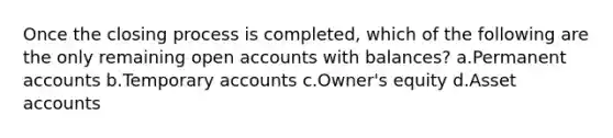 Once the closing process is completed, which of the following are the only remaining open accounts with balances? a.Permanent accounts b.Temporary accounts c.Owner's equity d.Asset accounts