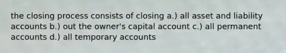 the closing process consists of closing a.) all asset and liability accounts b.) out the owner's capital account c.) all permanent accounts d.) all temporary accounts