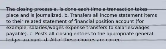 The closing process a. Is done each time a transaction takes place and is journalized. b. Transfers all income statement items to their related statement of financial position account (for example, salaries/wages expense transfers to salaries/wages payable). c. Posts all closing entries to the appropriate general ledger account. d. All of these choices are correct.