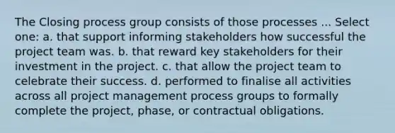 The Closing process group consists of those processes ... Select one: a. that support informing stakeholders how successful the project team was. b. that reward key stakeholders for their investment in the project. c. that allow the project team to celebrate their success. d. performed to finalise all activities across all project management process groups to formally complete the project, phase, or contractual obligations.