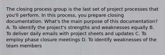 The closing process group is the last set of project processes that you'll perform. In this process, you prepare closing documentation. What's the main purpose of this documentation? A. To identify the project's strengths and weaknesses equally B. To deliver daily emails with project sheets and updates C. To employ phase closure meetings D. To identify weaknesses of the team members