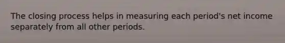 The closing process helps in measuring each​ period's net income separately from all other periods.