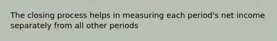 The closing process helps in measuring each period's net income separately from all other periods