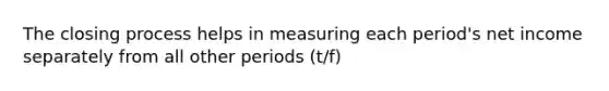 The closing process helps in measuring each period's net income separately from all other periods (t/f)