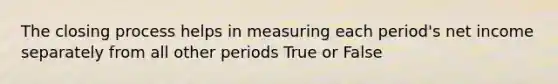 The closing process helps in measuring each period's net income separately from all other periods True or False