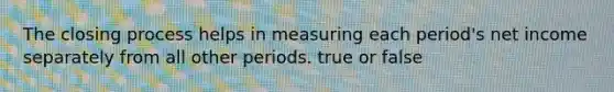 The closing process helps in measuring each period's net income separately from all other periods. true or false