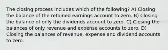 The closing process includes which of the following? A) Closing the balance of the retained earnings account to zero. B) Closing the balance of only the dividends account to zero. C) Closing the balances of only revenue and expense accounts to zero. D) Closing the balances of revenue, expense and dividend accounts to zero.