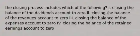 the closing process includes which of the following? I. closing the balance of the dividends account to zero II. closing the balance of the revenues account to zero III. closing the balance of the expenses account to zero IV. closing the balance of the retained earnings account to zero