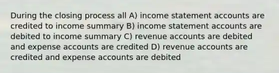 During the closing process all A) income statement accounts are credited to income summary B) income statement accounts are debited to income summary C) revenue accounts are debited and expense accounts are credited D) revenue accounts are credited and expense accounts are debited