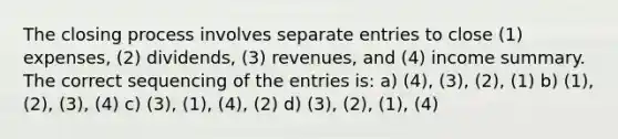 The closing process involves separate entries to close (1) expenses, (2) dividends, (3) revenues, and (4) income summary. The correct sequencing of the entries is: a) (4), (3), (2), (1) b) (1), (2), (3), (4) c) (3), (1), (4), (2) d) (3), (2), (1), (4)