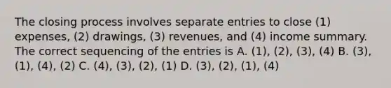 The closing process involves separate entries to close (1) expenses, (2) drawings, (3) revenues, and (4) income summary. The correct sequencing of the entries is A. (1), (2), (3), (4) B. (3), (1), (4), (2) C. (4), (3), (2), (1) D. (3), (2), (1), (4)