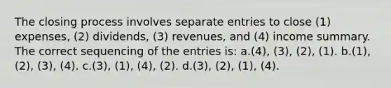 The closing process involves separate entries to close (1) expenses, (2) dividends, (3) revenues, and (4) income summary. The correct sequencing of the entries is: a.(4), (3), (2), (1). b.(1), (2), (3), (4). c.(3), (1), (4), (2). d.(3), (2), (1), (4).