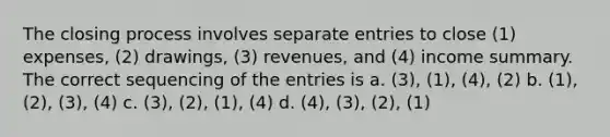 The closing process involves separate entries to close (1) expenses, (2) drawings, (3) revenues, and (4) income summary. The correct sequencing of the entries is a. (3), (1), (4), (2) b. (1), (2), (3), (4) c. (3), (2), (1), (4) d. (4), (3), (2), (1)