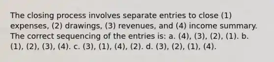 The closing process involves separate entries to close (1) expenses, (2) drawings, (3) revenues, and (4) income summary. The correct sequencing of the entries is: a. (4), (3), (2), (1). b. (1), (2), (3), (4). c. (3), (1), (4), (2). d. (3), (2), (1), (4).