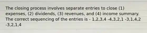 The closing process involves separate entries to close (1) expenses, (2) dividends, (3) revenues, and (4) income summary. The correct sequencing of the entries is - 1,2,3,4 -4,3,2,1 -3,1,4,2 -3,2,1,4