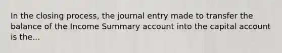 In the closing process, the journal entry made to transfer the balance of the Income Summary account into the capital account is the...