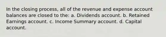 In the closing process, all of the revenue and expense account balances are closed to the: a. Dividends account. b. Retained Earnings account. c. Income Summary account. d. Capital account.