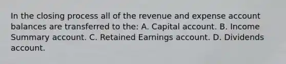 In the closing process all of the revenue and expense account balances are transferred to the: A. Capital account. B. Income Summary account. C. Retained Earnings account. D. Dividends account.