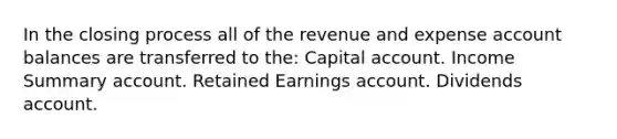 In the closing process all of the revenue and expense account balances are transferred to the: Capital account. Income Summary account. Retained Earnings account. Dividends account.