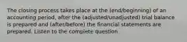 The closing process takes place at the (end/beginning) of an accounting period, after the (adjusted/unadjusted) trial balance is prepared and (after/before) the financial statements are prepared. Listen to the complete question