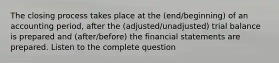 The closing process takes place at the (end/beginning) of an accounting period, after the (adjusted/unadjusted) trial balance is prepared and (after/before) the financial statements are prepared. Listen to the complete question