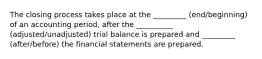 The closing process takes place at the _________ (end/beginning) of an accounting period, after the __________ (adjusted/unadjusted) trial balance is prepared and _________ (after/before) the financial statements are prepared.