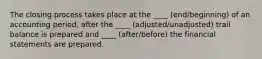 The closing process takes place at the ____ (end/beginning) of an accounting period, after the ____ (adjusted/unadjusted) trail balance is prepared and ____ (after/before) the financial statements are prepared.