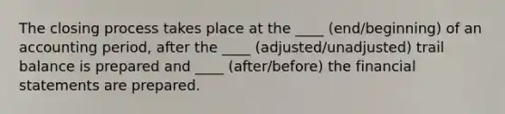 The closing process takes place at the ____ (end/beginning) of an accounting period, after the ____ (adjusted/unadjusted) trail balance is prepared and ____ (after/before) the financial statements are prepared.