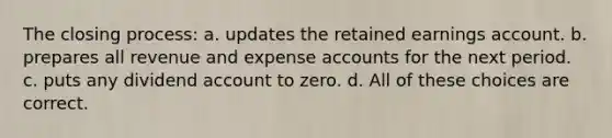 The closing process: a. updates the retained earnings account. b. prepares all revenue and expense accounts for the next period. c. puts any dividend account to zero. d. All of these choices are correct.